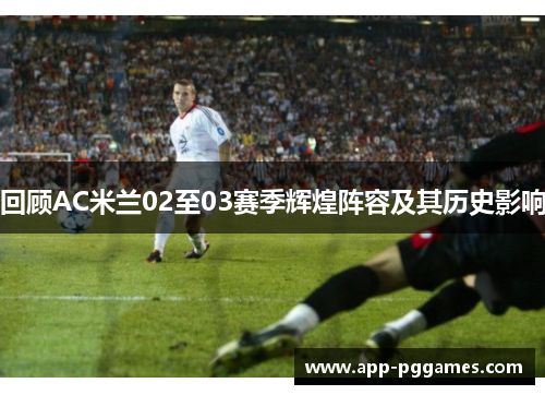 回顾AC米兰02至03赛季辉煌阵容及其历史影响