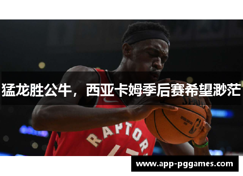 猛龙胜公牛，西亚卡姆季后赛希望渺茫