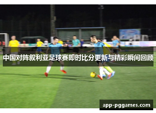 中国对阵叙利亚足球赛即时比分更新与精彩瞬间回顾